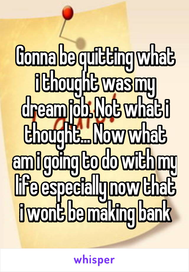 Gonna be quitting what i thought was my dream job. Not what i thought... Now what am i going to do with my life especially now that i wont be making bank