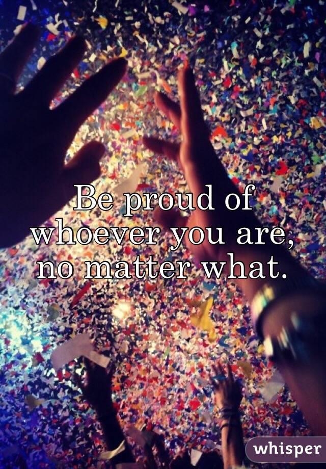 Be proud of whoever you are, no matter what. 