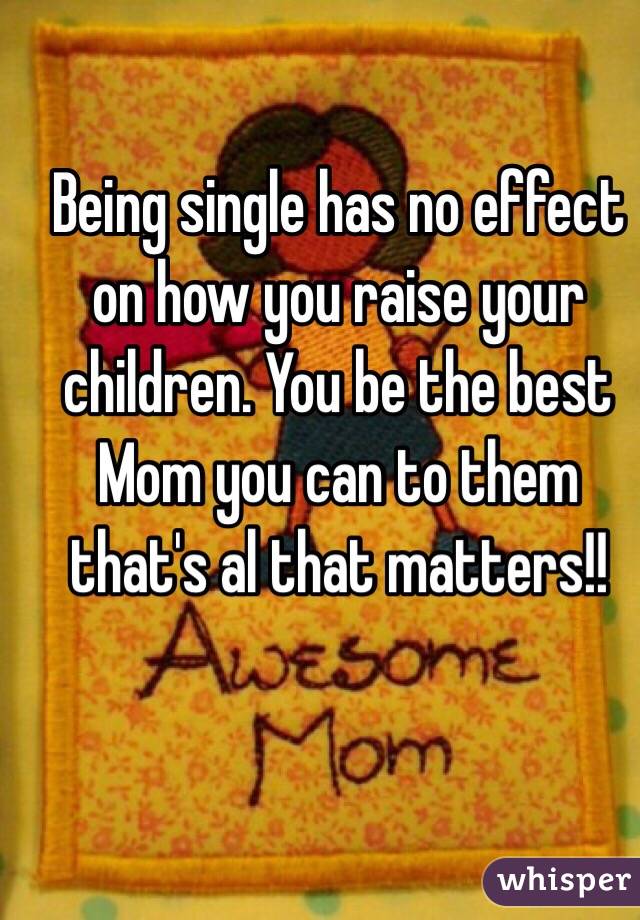 Being single has no effect on how you raise your children. You be the best Mom you can to them that's al that matters!!