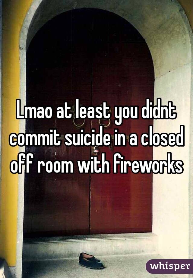 Lmao at least you didnt commit suicide in a closed off room with fireworks