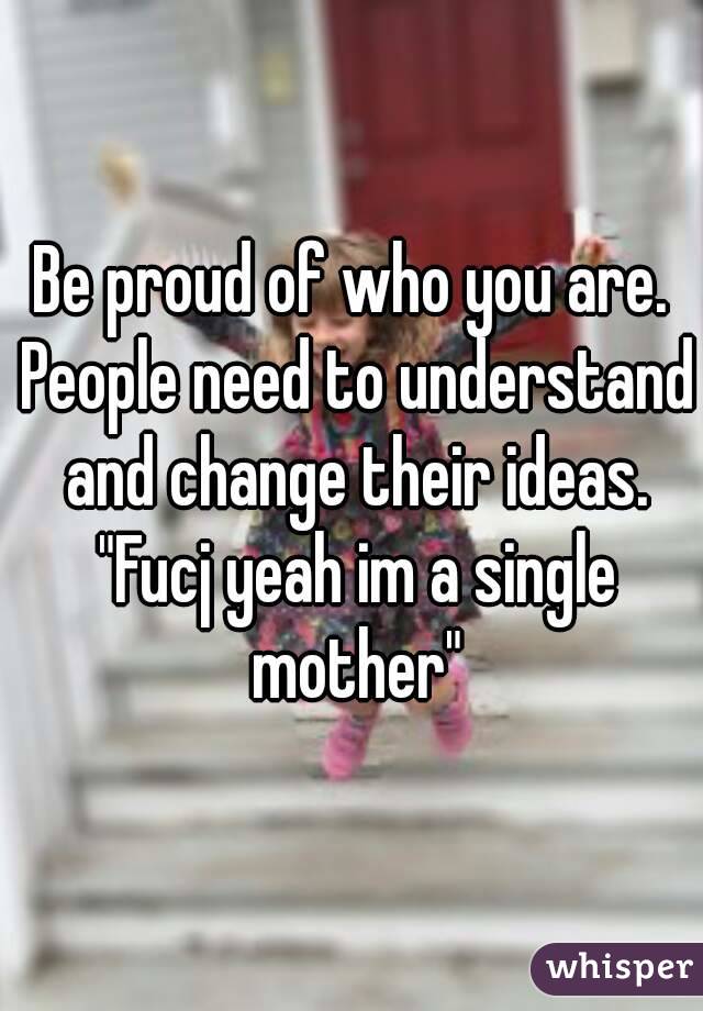 Be proud of who you are. People need to understand and change their ideas. "Fucj yeah im a single mother"