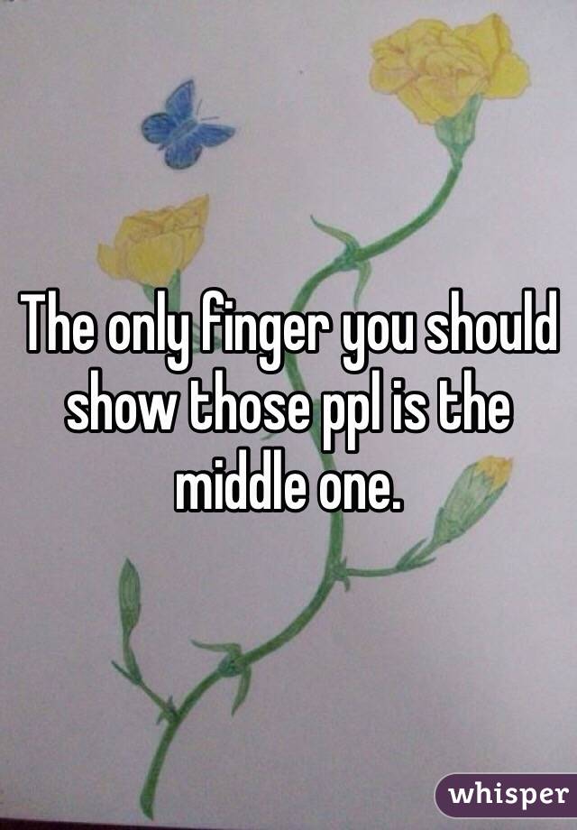 The only finger you should show those ppl is the middle one.