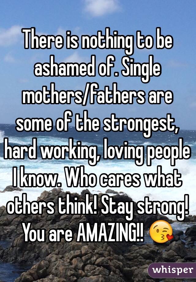 There is nothing to be ashamed of. Single mothers/fathers are some of the strongest, hard working, loving people I know. Who cares what others think! Stay strong! You are AMAZING!! 😘