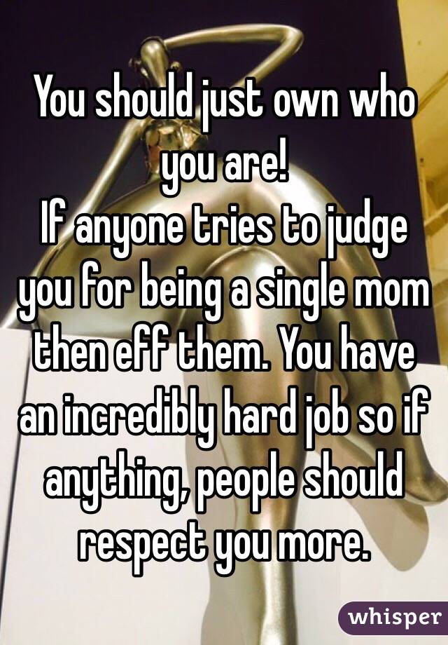 You should just own who you are!
 If anyone tries to judge you for being a single mom then eff them. You have an incredibly hard job so if anything, people should respect you more. 