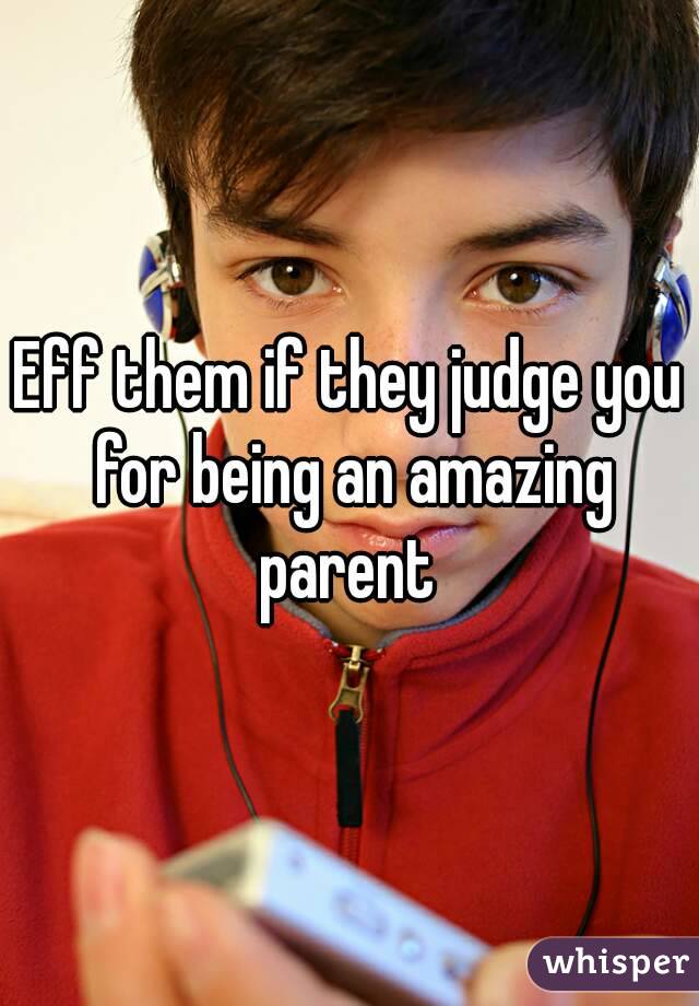 Eff them if they judge you for being an amazing parent 