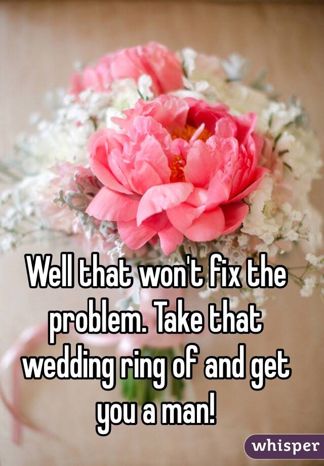 Well that won't fix the problem. Take that wedding ring of and get you a man!