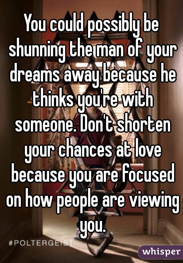 You could possibly be shunning the man of your dreams away because he thinks you're with someone. Don't shorten your chances at love because you are focused on how people are viewing you.