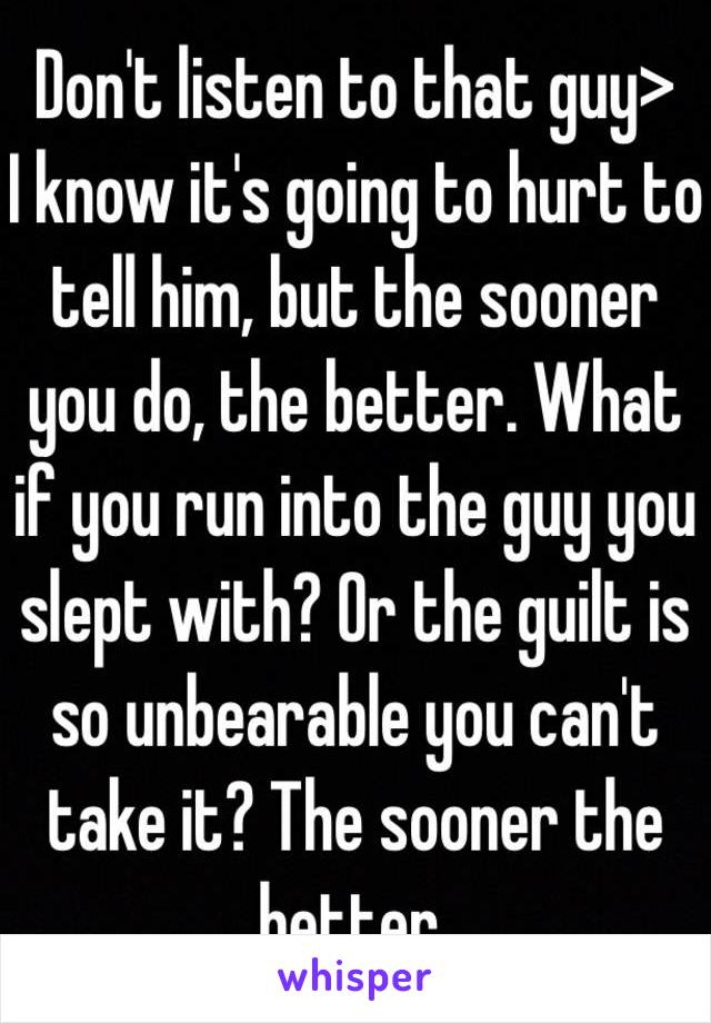 Don't listen to that guy>
I know it's going to hurt to tell him, but the sooner you do, the better. What if you run into the guy you slept with? Or the guilt is so unbearable you can't take it? The sooner the better. 