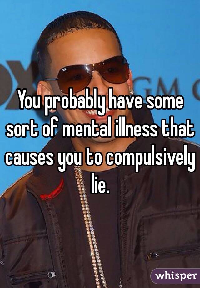 You probably have some sort of mental illness that causes you to compulsively lie.