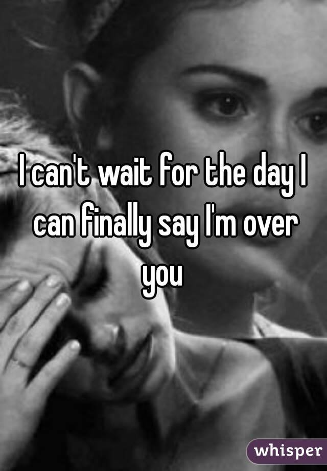 I can't wait for the day I can finally say I'm over you 