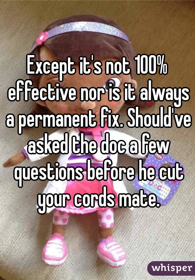 Except it's not 100% effective nor is it always a permanent fix. Should've asked the doc a few questions before he cut your cords mate.