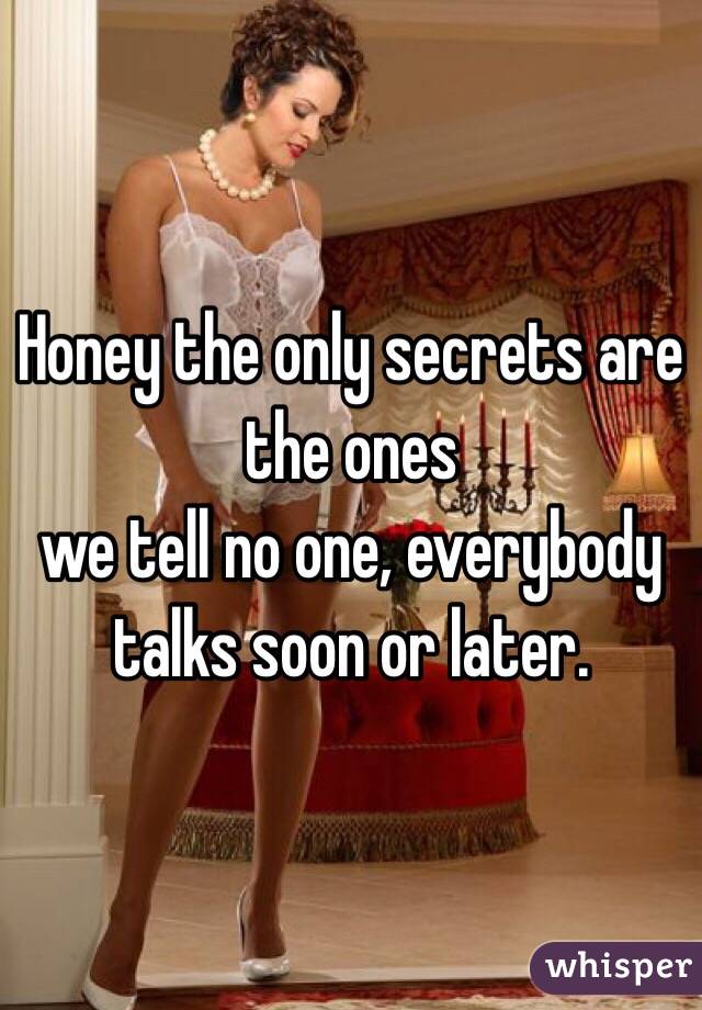 Honey the only secrets are the ones
we tell no one, everybody talks soon or later.