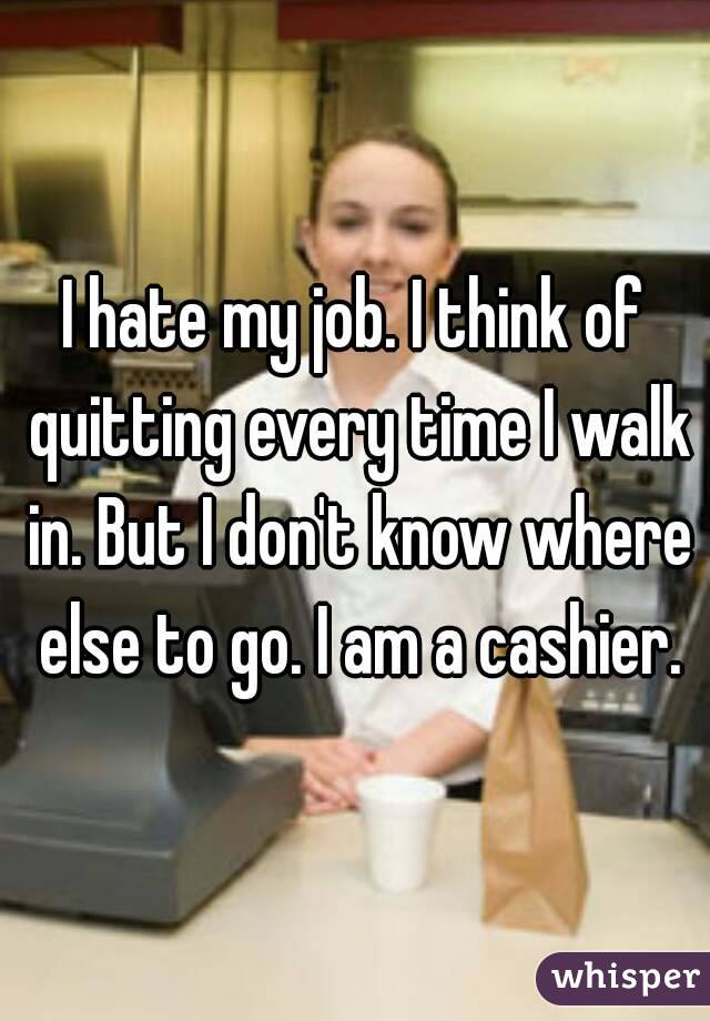 I hate my job. I think of quitting every time I walk in. But I don't know where else to go. I am a cashier.