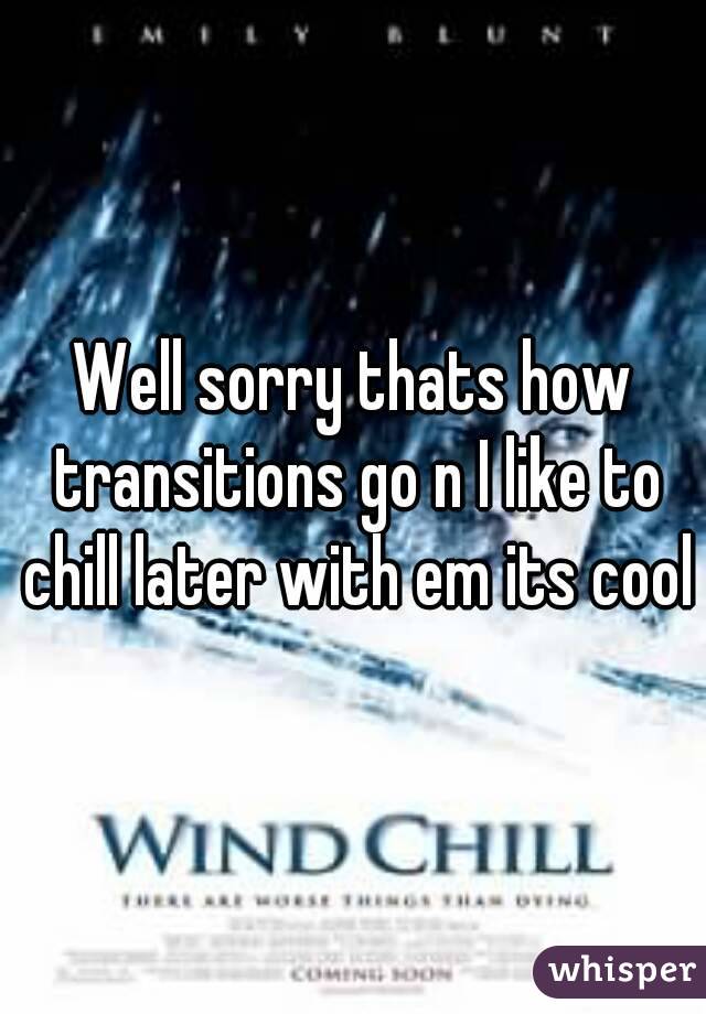 Well sorry thats how transitions go n I like to chill later with em its cool