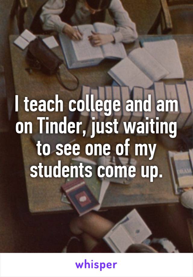 I teach college and am on Tinder, just waiting to see one of my students come up.