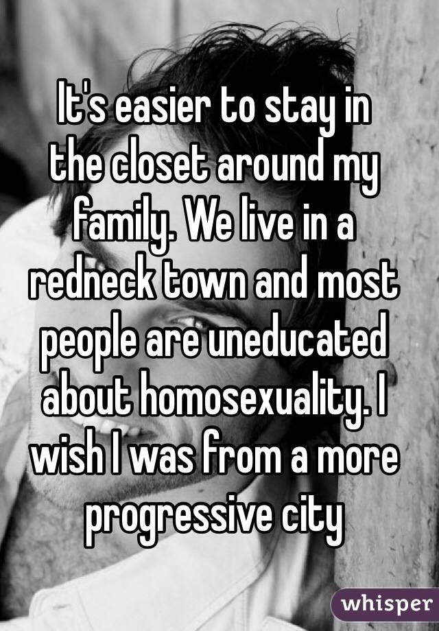 It's easier to stay in 
the closet around my family. We live in a 
redneck town and most people are uneducated about homosexuality. I wish I was from a more progressive city