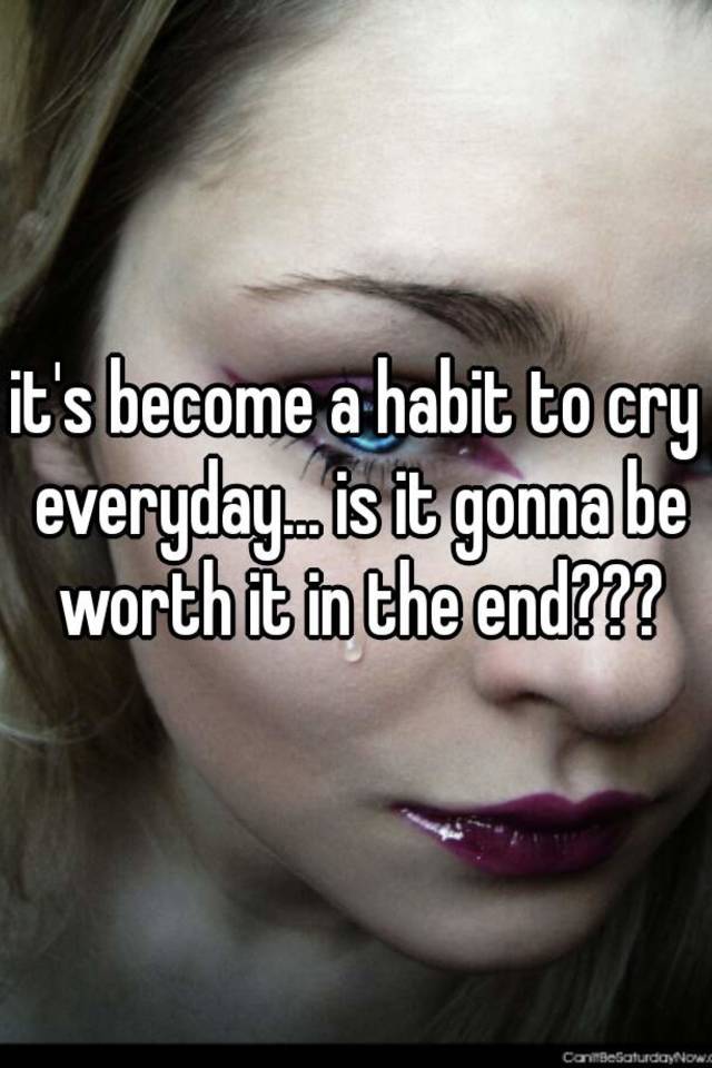 it-s-become-a-habit-to-cry-everyday-is-it-gonna-be-worth-it-in-the