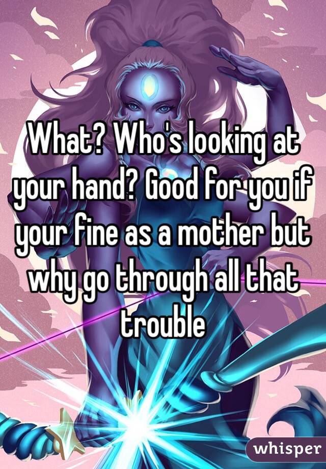 What? Who's looking at your hand? Good for you if your fine as a mother but why go through all that trouble 