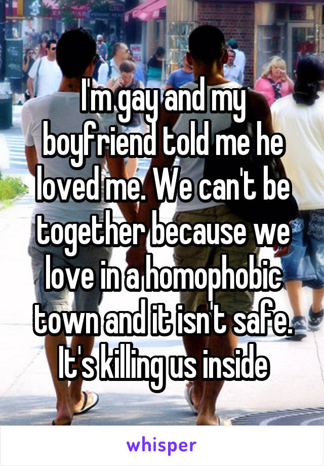 I'm gay and my boyfriend told me he loved me. We can't be together because we love in a homophobic town and it isn't safe. It's killing us inside