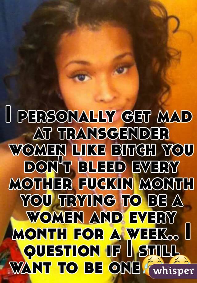 I personally get mad at transgender women like bitch you don't bleed every mother fuckin month you trying to be a women and every month for a week.. I question if I still want to be one😂😂