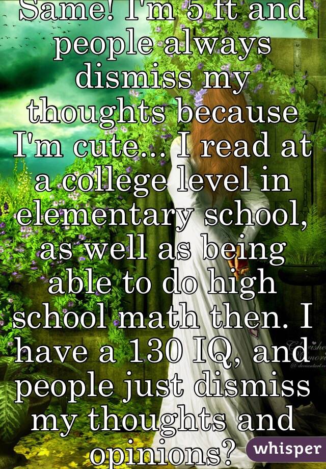 Same! I'm 5 ft and people always dismiss my thoughts because I'm cute... I read at a college level in elementary school, as well as being able to do high school math then. I have a 130 IQ, and people just dismiss my thoughts and opinions?