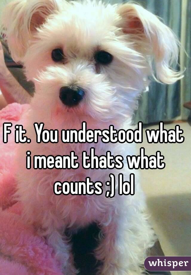 F it. You understood what i meant thats what counts ;) lol 