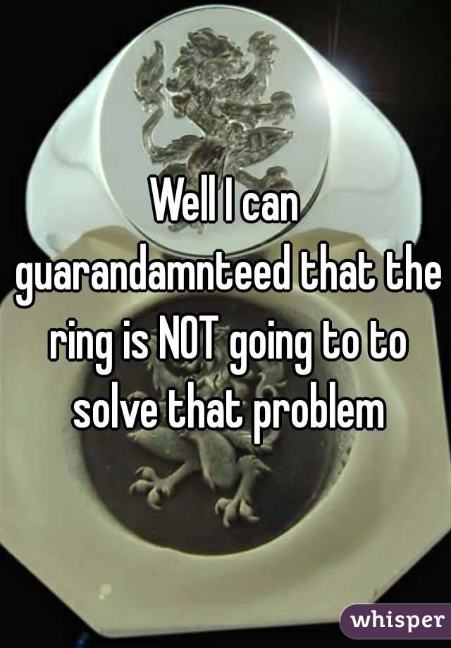 Well I can guarandamnteed that the ring is NOT going to to solve that problem