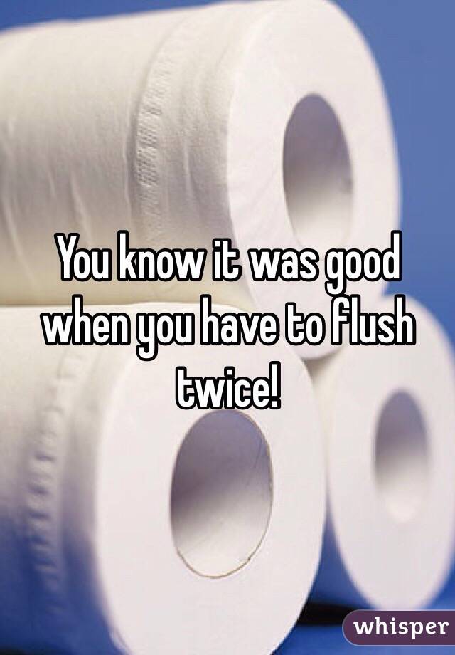 You know it was good when you have to flush twice!