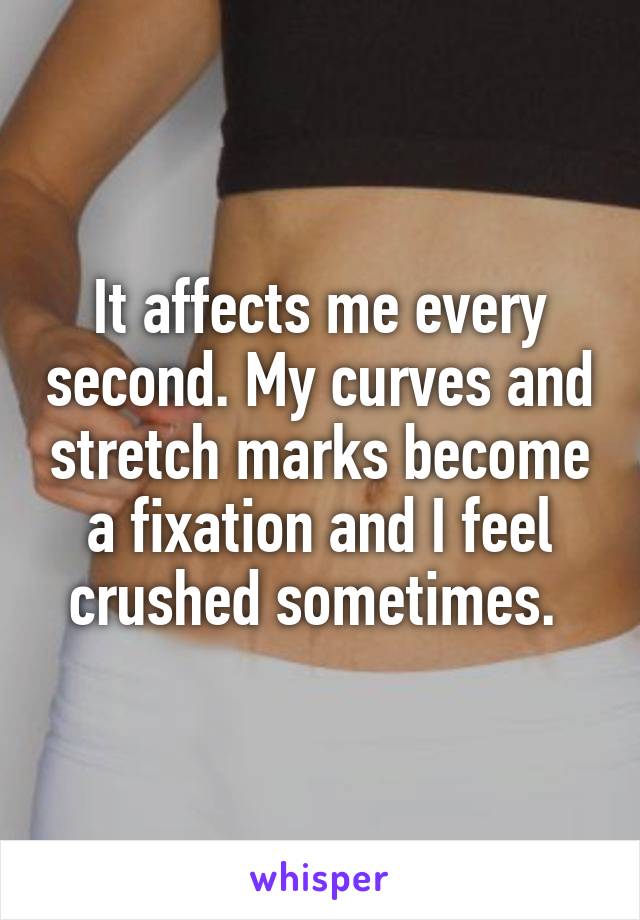 It affects me every second. My curves and stretch marks become a fixation and I feel crushed sometimes. 