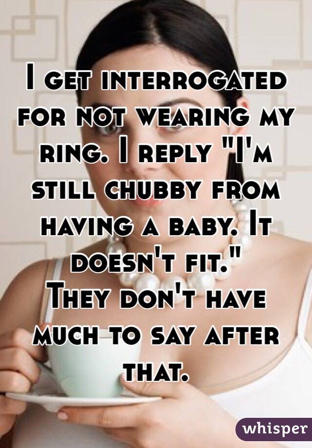 I get interrogated for not wearing my ring. I reply "I'm still chubby from having a baby. It doesn't fit." 
They don't have much to say after that.
