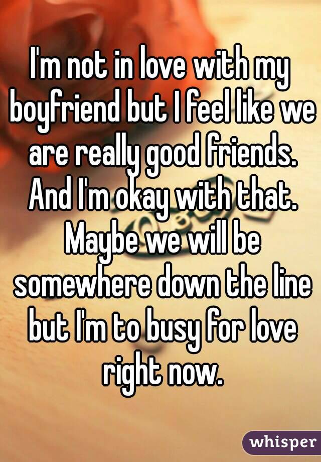 I'm not in love with my boyfriend but I feel like we are really good friends. And I'm okay with that. Maybe we will be somewhere down the line but I'm to busy for love right now.
