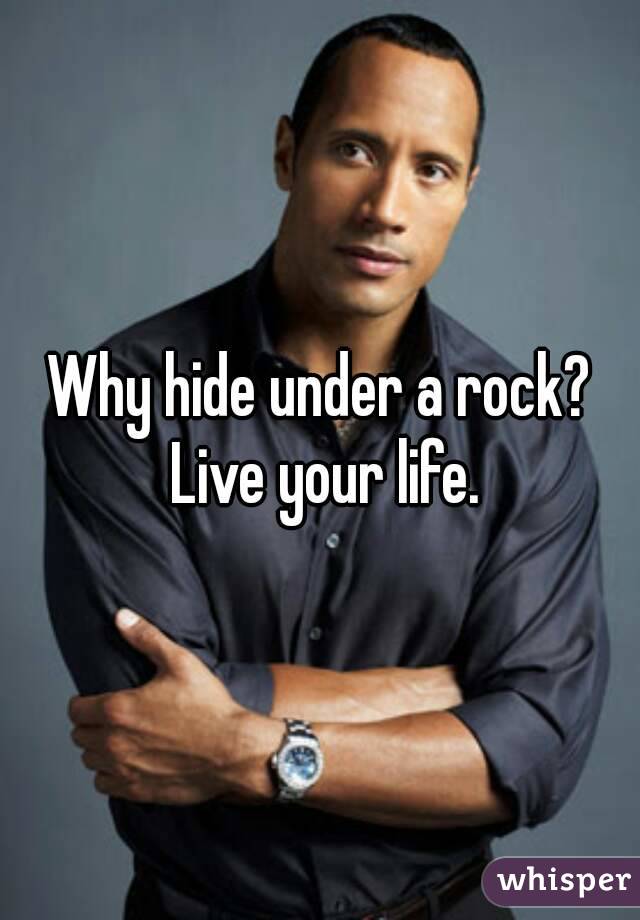 Why hide under a rock? Live your life.