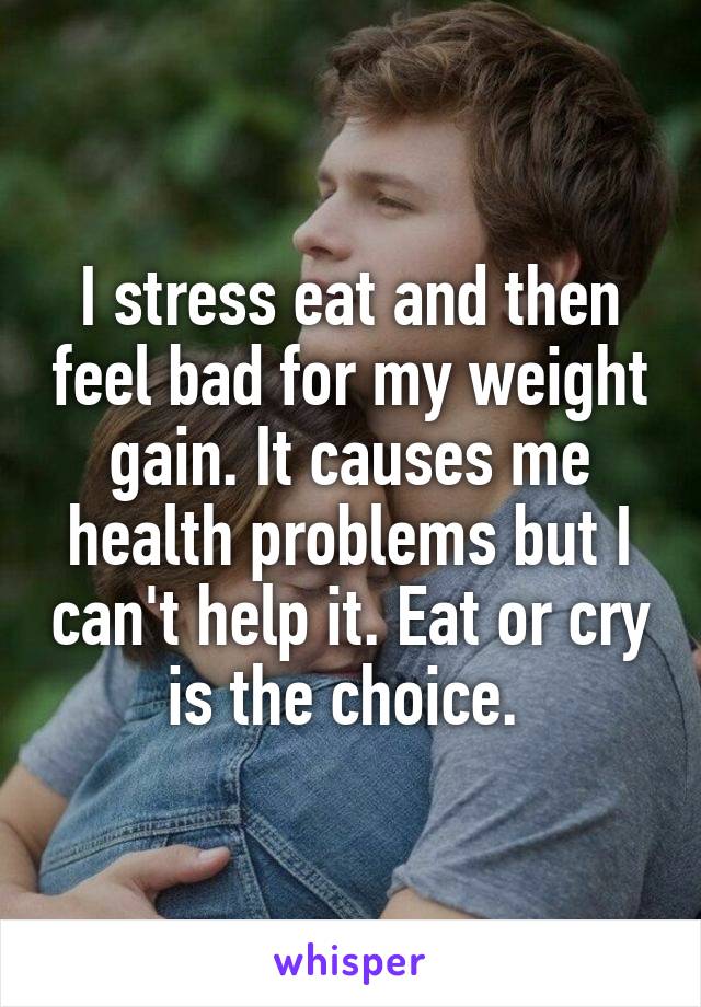 I stress eat and then feel bad for my weight gain. It causes me health problems but I can't help it. Eat or cry is the choice. 