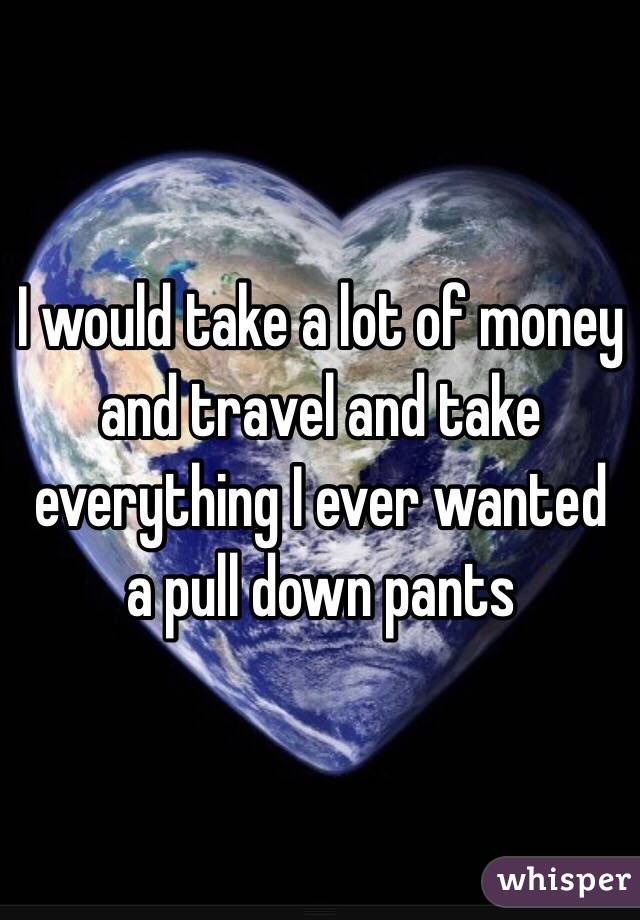 I would take a lot of money and travel and take everything I ever wanted a pull down pants 