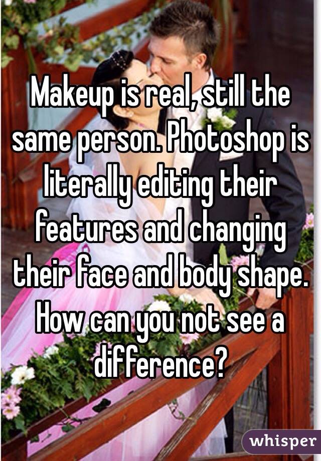 Makeup is real, still the same person. Photoshop is literally editing their features and changing their face and body shape. How can you not see a difference? 