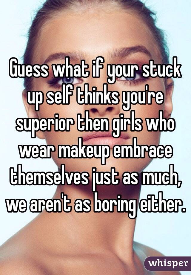 Guess what if your stuck up self thinks you're superior then girls who wear makeup embrace themselves just as much, we aren't as boring either. 