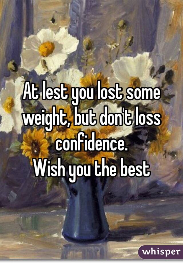 At lest you lost some weight, but don't loss confidence. 
Wish you the best 