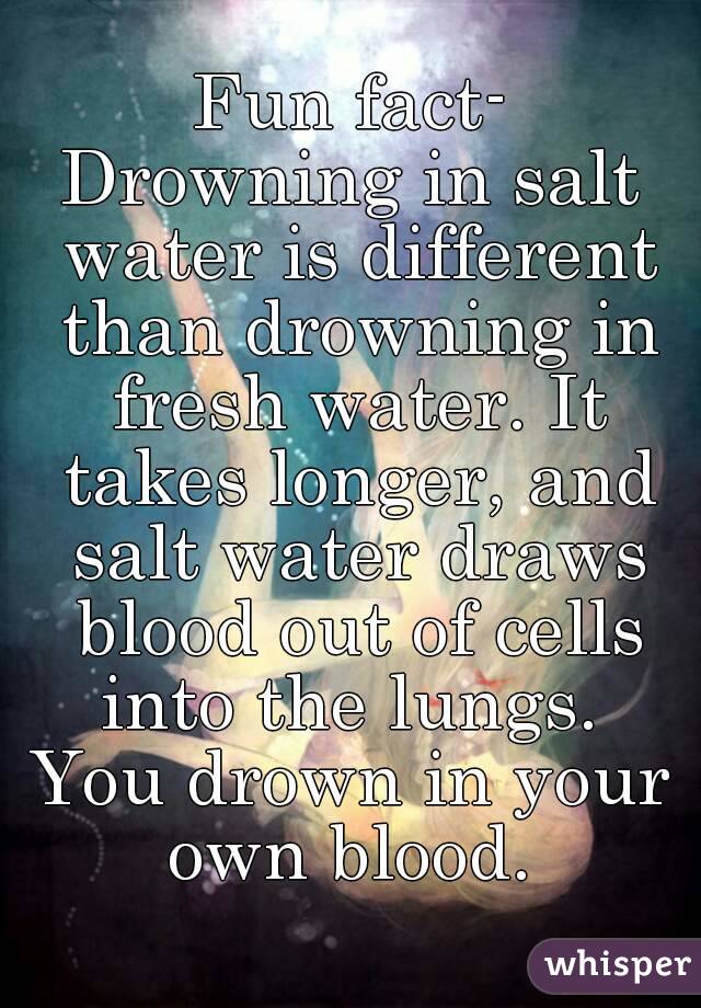 Fun fact-
Drowning in salt water is different than drowning in fresh water. It takes longer, and salt water draws blood out of cells into the lungs. 
You drown in your own blood. 