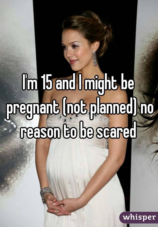 I'm 15 and I might be pregnant (not planned) no reason to be scared 