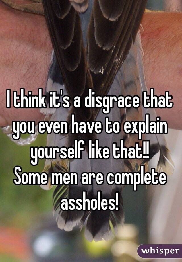 I think it's a disgrace that you even have to explain yourself like that!! 
Some men are complete assholes! 