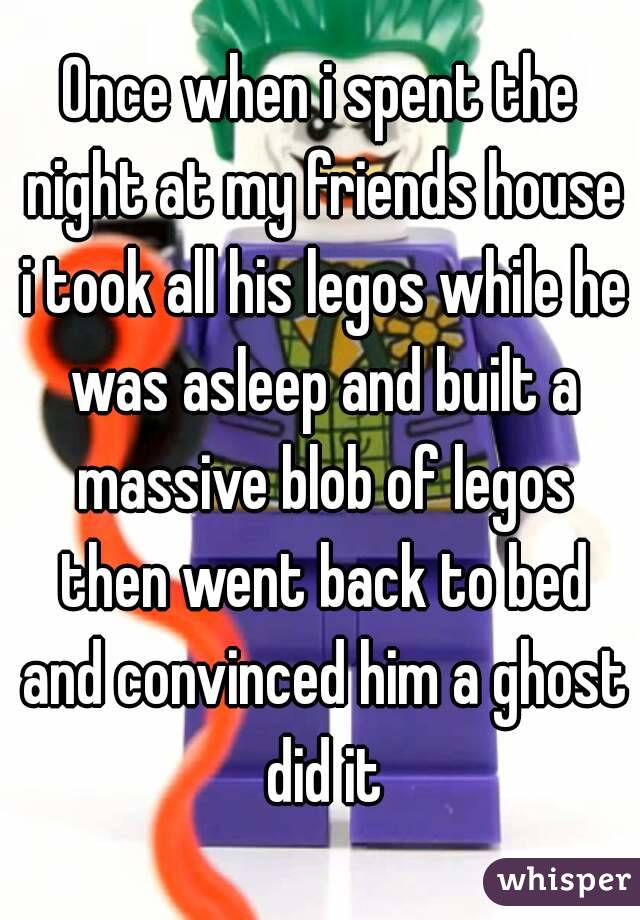 Once when i spent the night at my friends house i took all his legos while he was asleep and built a massive blob of legos then went back to bed and convinced him a ghost did it