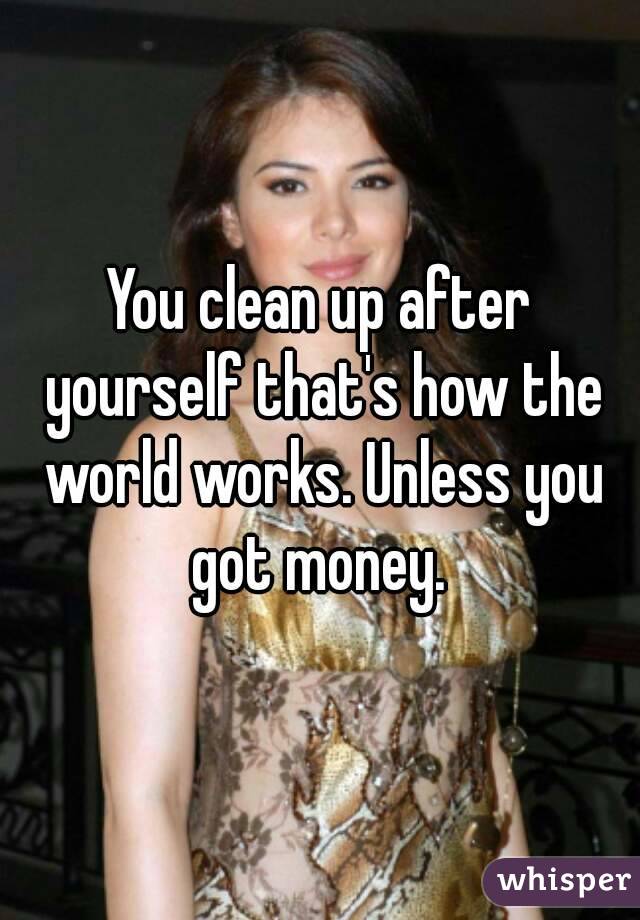 You clean up after yourself that's how the world works. Unless you got money. 