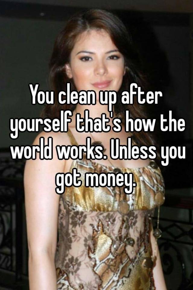 you-clean-up-after-yourself-that-s-how-the-world-works-unless-you-got