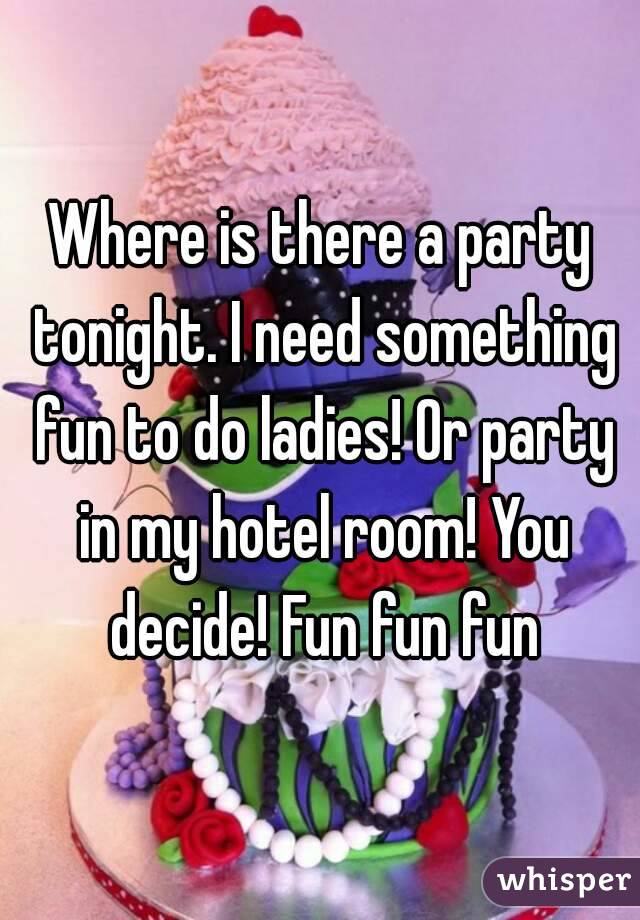 Where is there a party tonight. I need something fun to do ladies! Or party in my hotel room! You decide! Fun fun fun