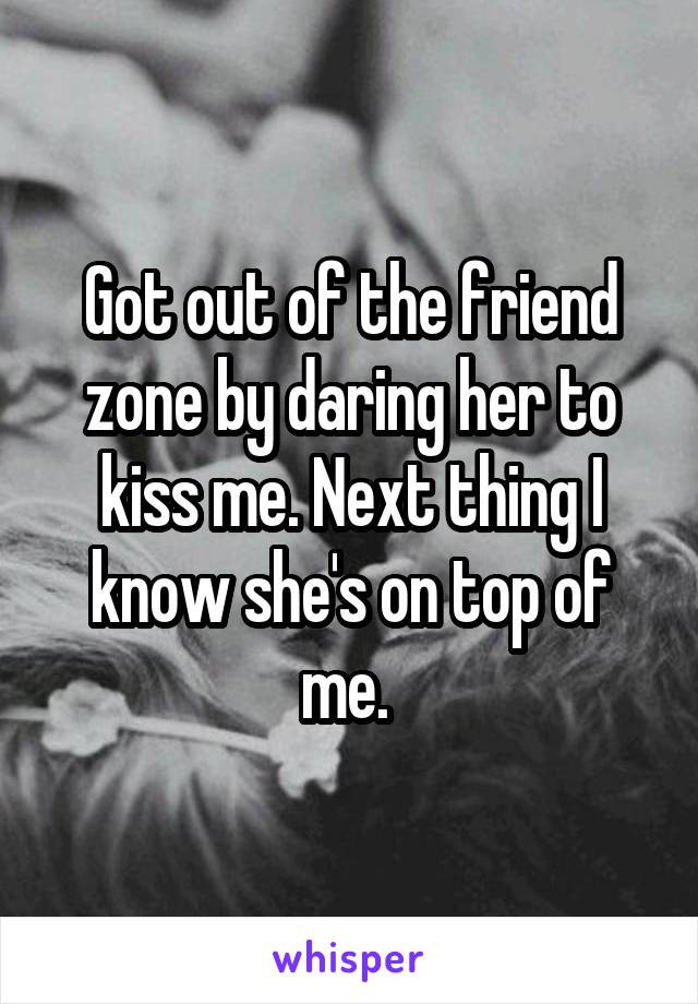 Got out of the friend zone by daring her to kiss me. Next thing I know she's on top of me. 