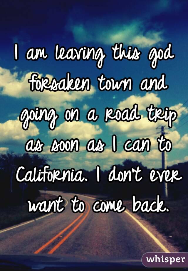 I am leaving this god forsaken town and going on a road trip as soon as I can to California. I don't ever want to come back.