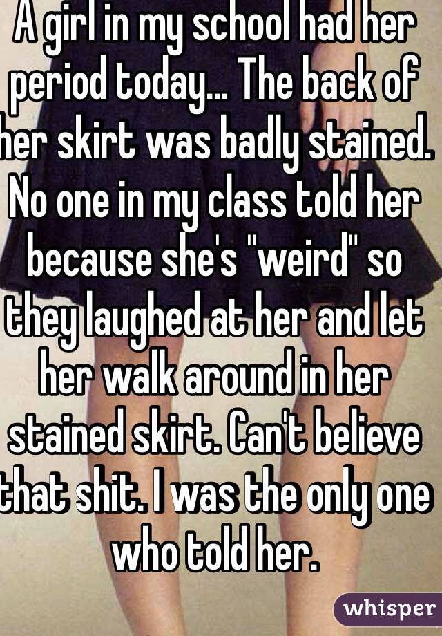 A girl in my school had her period today... The back of her skirt was badly stained. No one in my class told her because she's "weird" so they laughed at her and let her walk around in her stained skirt. Can't believe that shit. I was the only one who told her.