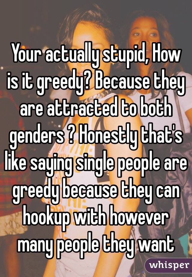 Your actually stupid, How is it greedy? Because they are attracted to both genders ? Honestly that's like saying single people are greedy because they can hookup with however many people they want 