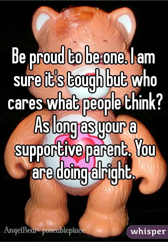 Be proud to be one. I am sure it's tough but who cares what people think? As long as your a supportive parent. You are doing alright. 