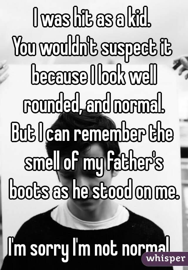 I was hit as a kid.
You wouldn't suspect it because I look well rounded, and normal.
But I can remember the smell of my father's boots as he stood on me.

I'm sorry I'm not normal. 